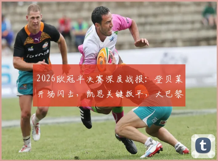 2026欧冠半决赛深度战报：登贝莱开场闪击，凯恩关键扳平，大巴黎总分6-5淘汰拜仁晋级决赛全回顾