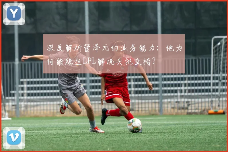 深度解析管泽元的业务能力：他为何能稳坐LPL解说头把交椅？