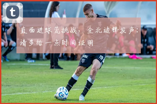 直面进球荒挑战，全北边锋发声：请多给一点时间证明