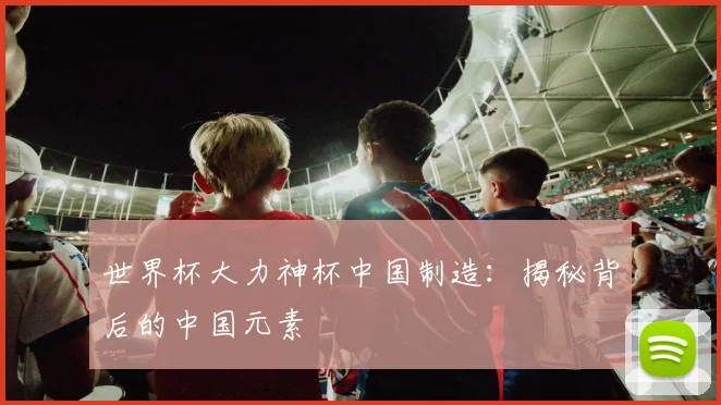 世界杯大力神杯中国制造:揭秘背后的中国元素
