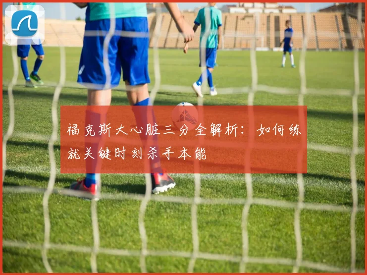 福克斯大心脏三分全解析：如何练就关键时刻杀手本能