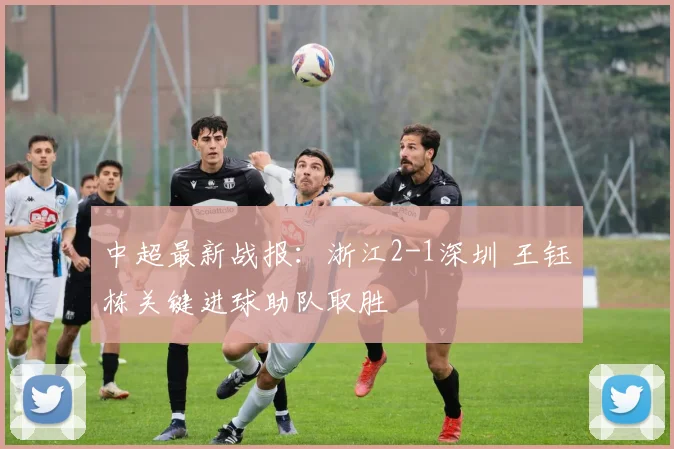 中超最新战报：浙江2-1深圳 王钰栋关键进球助队取胜