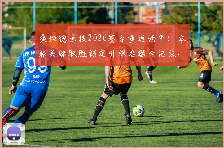 桑坦德竞技2026赛季重返西甲：本轮关键取胜锁定升级名额全记录，回顾15年曲折历程