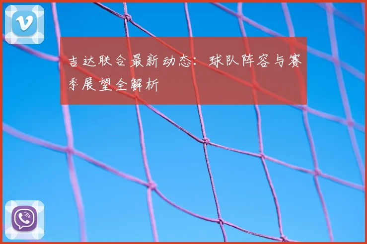 吉达联合最新动态：球队阵容与赛季展望全解析