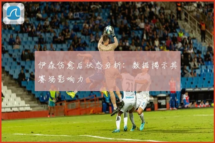伊森伤愈后状态分析：数据揭示其赛场影响力
