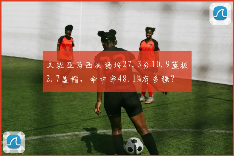 文班亚马西决场均27.3分10.9篮板2.7盖帽，命中率48.1%有多强？