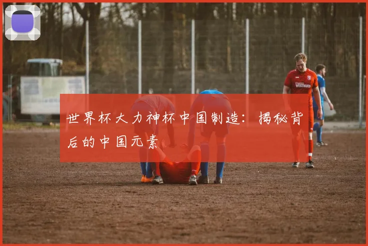 世界杯大力神杯中国制造：揭秘背后的中国元素