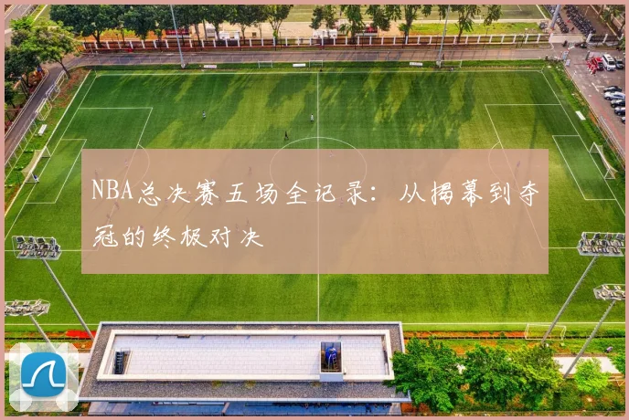 NBA总决赛五场全记录：从揭幕到夺冠的终极对决