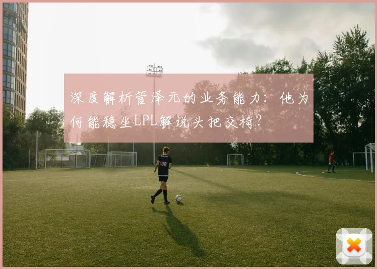 深度解析管泽元的业务能力：他为何能稳坐LPL解说头把交椅？