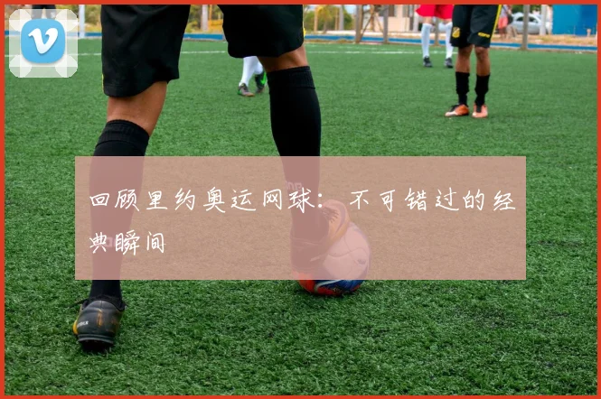 回顾里约奥运网球：不可错过的经典瞬间