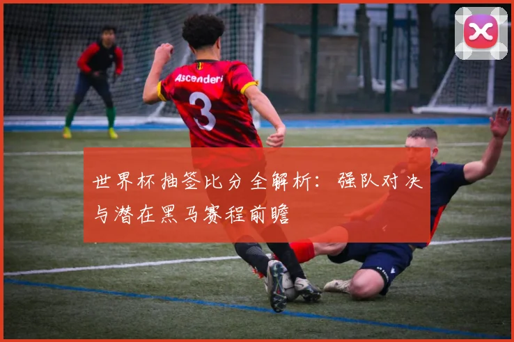 世界杯抽签比分全解析：强队对决与潜在黑马赛程前瞻