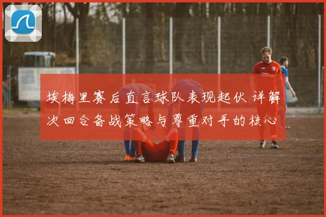 埃梅里赛后直言球队表现起伏 详解次回合备战策略与尊重对手的核心作用